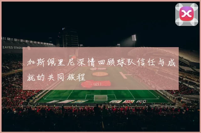 加斯佩里尼深情回顾球队信任与成就的共同旅程