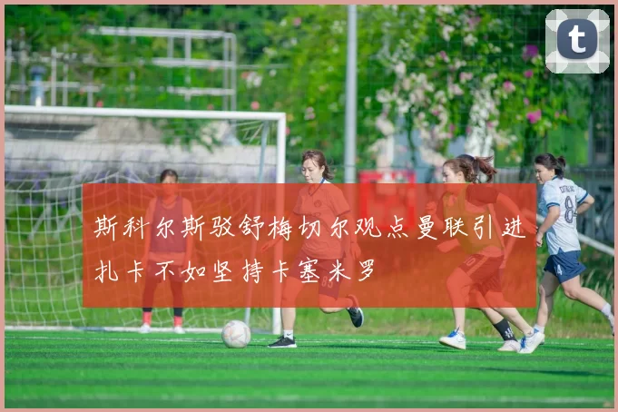 斯科尔斯驳舒梅切尔观点曼联引进扎卡不如坚持卡塞米罗