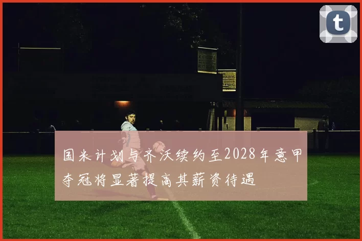 国米计划与齐沃续约至2028年意甲夺冠将显著提高其薪资待遇