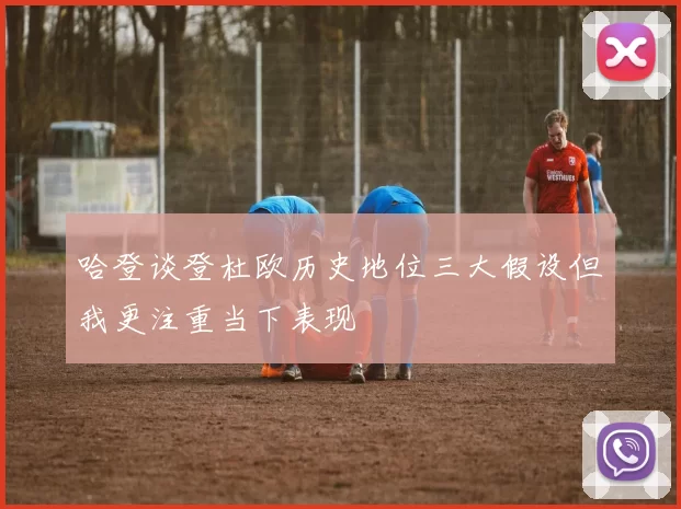 哈登谈登杜欧历史地位三大假设但我更注重当下表现