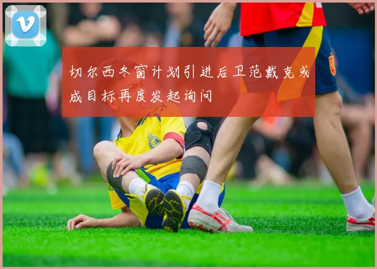 切尔西冬窗计划引进后卫范戴克或成目标再度发起询问