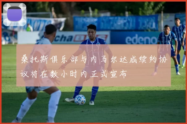 桑托斯俱乐部与内马尔达成续约协议将在数小时内正式宣布