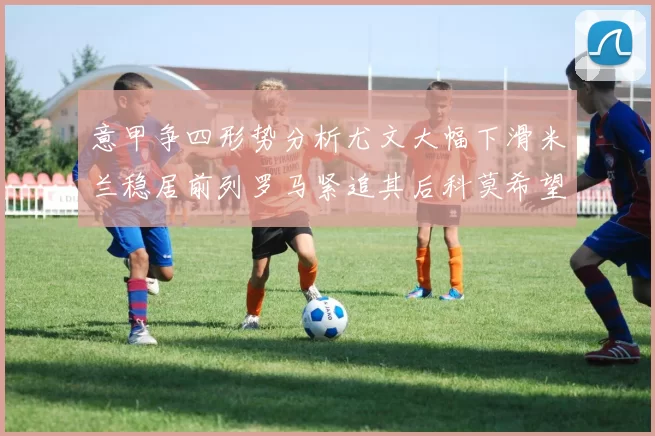 意甲争四形势分析尤文大幅下滑米兰稳居前列罗马紧追其后科莫希望渺茫