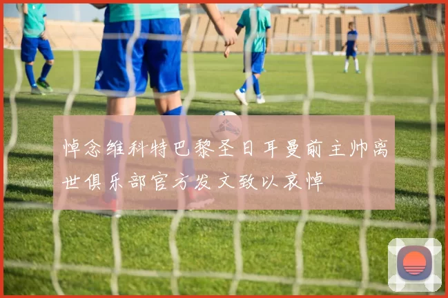 悼念维科特巴黎圣日耳曼前主帅离世俱乐部官方发文致以哀悼