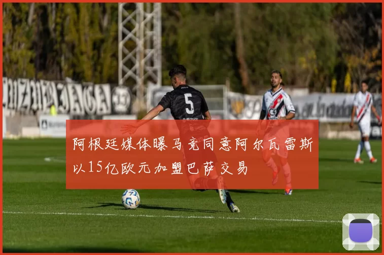 阿根廷媒体曝马竞同意阿尔瓦雷斯以15亿欧元加盟巴萨交易
