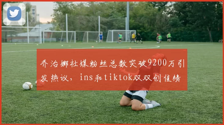 乔治娜社媒粉丝总数突破9200万引发热议，ins和tiktok双双创佳绩