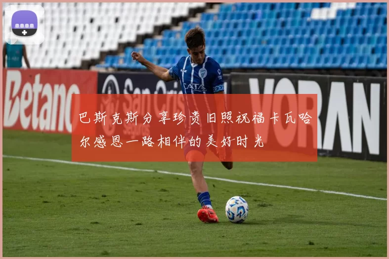 巴斯克斯分享珍贵旧照祝福卡瓦哈尔感恩一路相伴的美好时光
