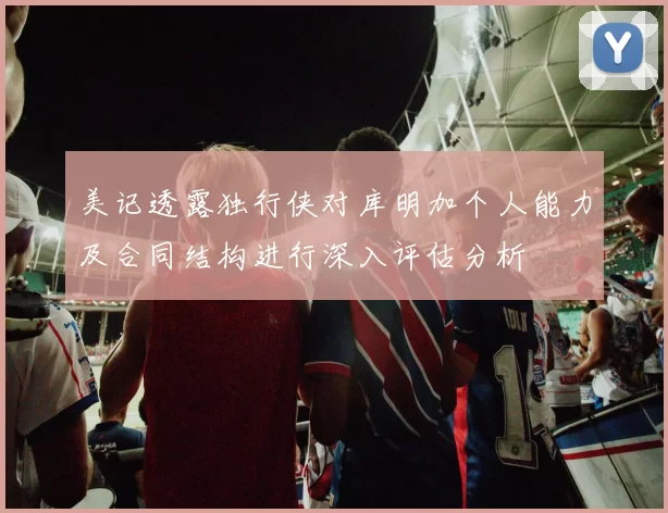 美记透露独行侠对库明加个人能力及合同结构进行深入评估分析