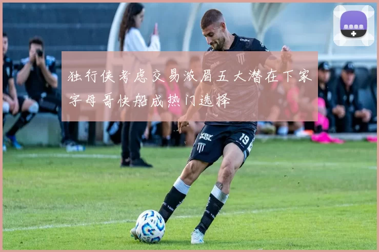 独行侠考虑交易浓眉五大潜在下家字母哥快船成热门选择